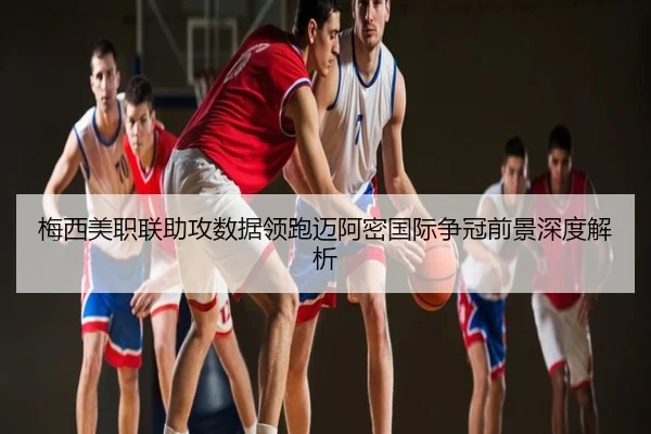 梅西美职联助攻数据领跑迈阿密国际争冠前景深度解析