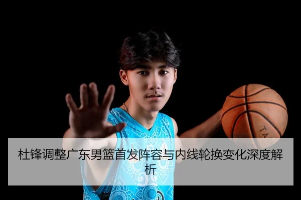 杜锋调整广东男篮首发阵容与内线轮换变化深度解析